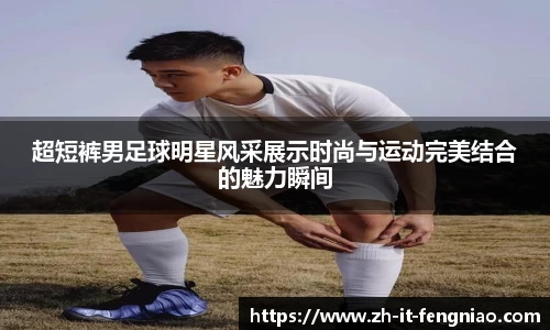 超短裤男足球明星风采展示时尚与运动完美结合的魅力瞬间